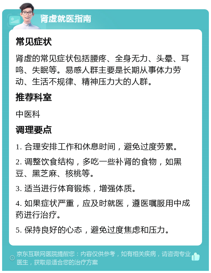 肾虚就医指南 常见症状 肾虚的常见症状包括腰疼、全身无力、头晕、耳鸣、失眠等。易感人群主要是长期从事体力劳动、生活不规律、精神压力大的人群。 推荐科室 中医科 调理要点 1. 合理安排工作和休息时间，避免过度劳累。 2. 调整饮食结构，多吃一些补肾的食物，如黑豆、黑芝麻、核桃等。 3. 适当进行体育锻炼，增强体质。 4. 如果症状严重，应及时就医，遵医嘱服用中成药进行治疗。 5. 保持良好的心态，避免过度焦虑和压力。