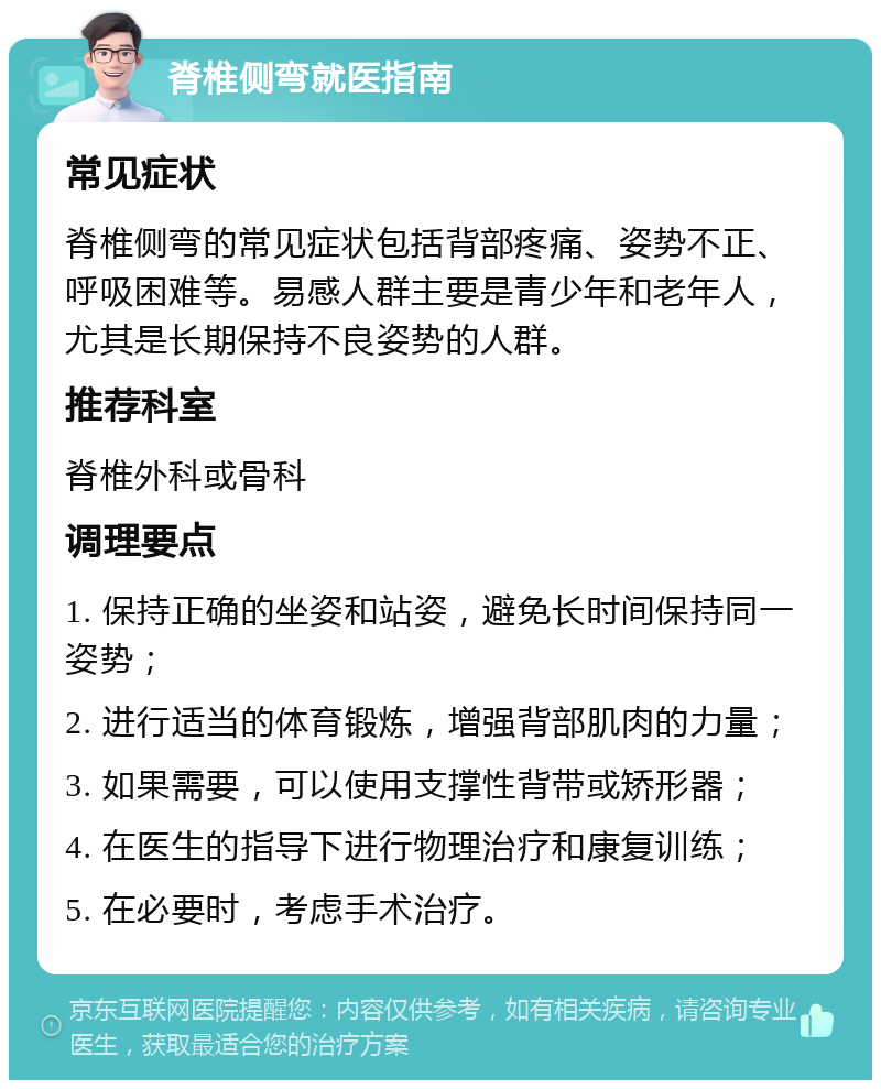 脊椎侧弯就医指南 常见症状 脊椎侧弯的常见症状包括背部疼痛、姿势不正、呼吸困难等。易感人群主要是青少年和老年人，尤其是长期保持不良姿势的人群。 推荐科室 脊椎外科或骨科 调理要点 1. 保持正确的坐姿和站姿，避免长时间保持同一姿势； 2. 进行适当的体育锻炼，增强背部肌肉的力量； 3. 如果需要，可以使用支撑性背带或矫形器； 4. 在医生的指导下进行物理治疗和康复训练； 5. 在必要时，考虑手术治疗。