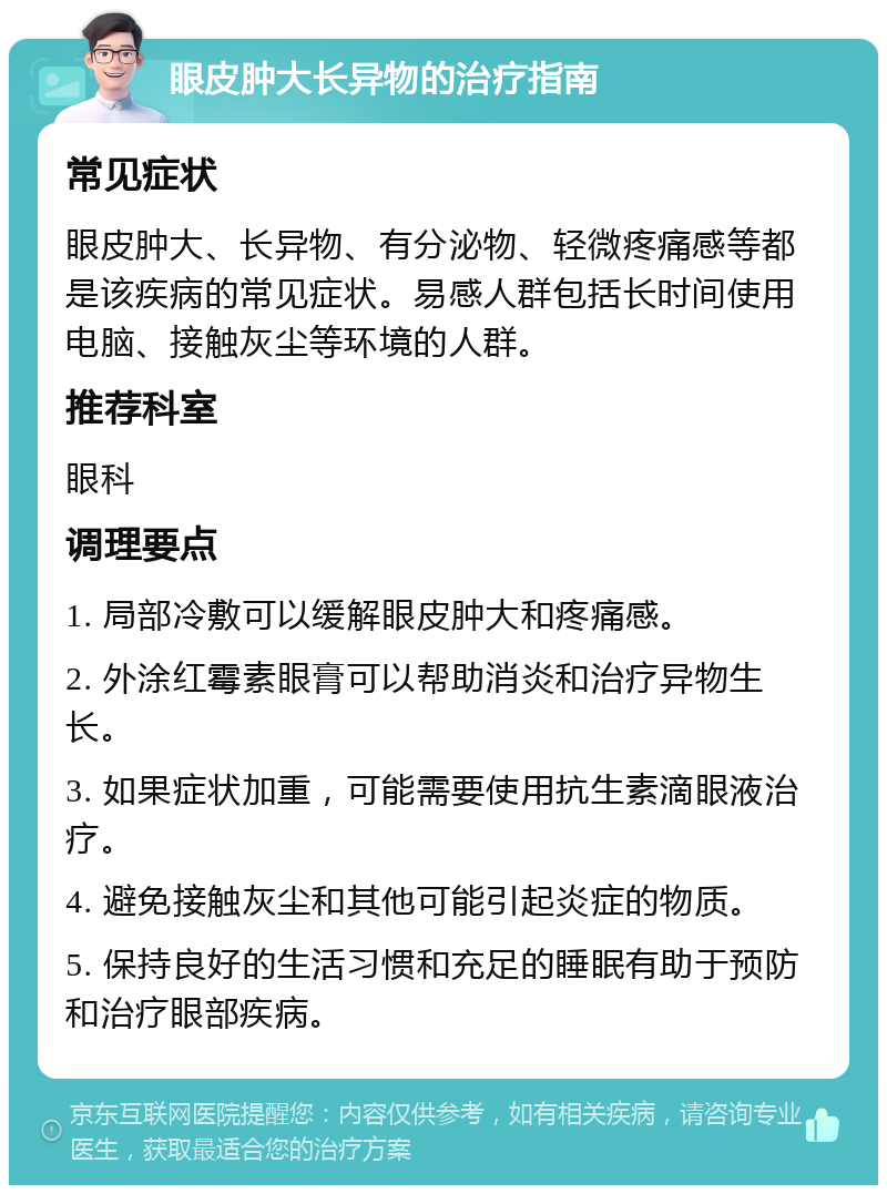 眼皮肿大长异物的治疗指南 常见症状 眼皮肿大、长异物、有分泌物、轻微疼痛感等都是该疾病的常见症状。易感人群包括长时间使用电脑、接触灰尘等环境的人群。 推荐科室 眼科 调理要点 1. 局部冷敷可以缓解眼皮肿大和疼痛感。 2. 外涂红霉素眼膏可以帮助消炎和治疗异物生长。 3. 如果症状加重，可能需要使用抗生素滴眼液治疗。 4. 避免接触灰尘和其他可能引起炎症的物质。 5. 保持良好的生活习惯和充足的睡眠有助于预防和治疗眼部疾病。