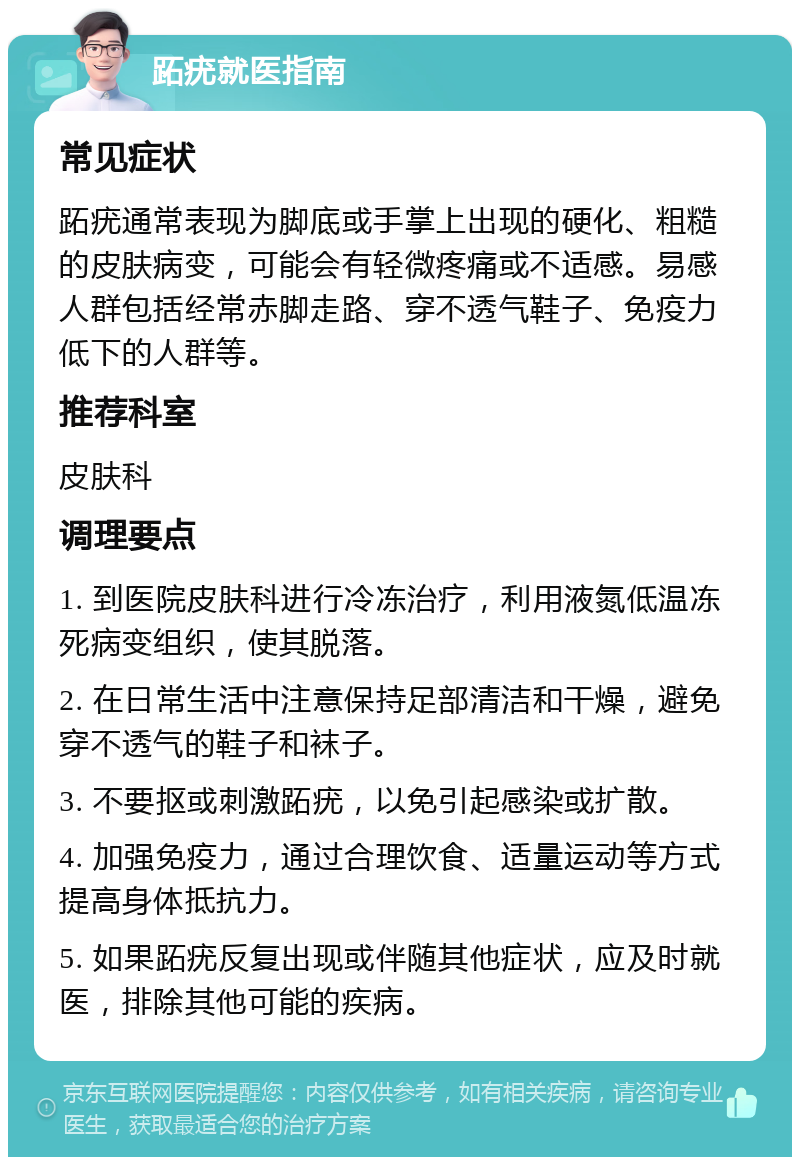 跖疣就医指南 常见症状 跖疣通常表现为脚底或手掌上出现的硬化、粗糙的皮肤病变，可能会有轻微疼痛或不适感。易感人群包括经常赤脚走路、穿不透气鞋子、免疫力低下的人群等。 推荐科室 皮肤科 调理要点 1. 到医院皮肤科进行冷冻治疗，利用液氮低温冻死病变组织，使其脱落。 2. 在日常生活中注意保持足部清洁和干燥，避免穿不透气的鞋子和袜子。 3. 不要抠或刺激跖疣，以免引起感染或扩散。 4. 加强免疫力，通过合理饮食、适量运动等方式提高身体抵抗力。 5. 如果跖疣反复出现或伴随其他症状，应及时就医，排除其他可能的疾病。