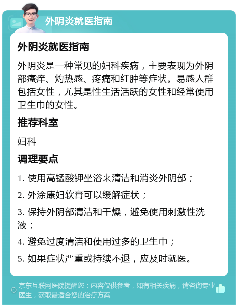 外阴炎就医指南 外阴炎就医指南 外阴炎是一种常见的妇科疾病，主要表现为外阴部瘙痒、灼热感、疼痛和红肿等症状。易感人群包括女性，尤其是性生活活跃的女性和经常使用卫生巾的女性。 推荐科室 妇科 调理要点 1. 使用高锰酸钾坐浴来清洁和消炎外阴部； 2. 外涂康妇软膏可以缓解症状； 3. 保持外阴部清洁和干燥，避免使用刺激性洗液； 4. 避免过度清洁和使用过多的卫生巾； 5. 如果症状严重或持续不退，应及时就医。