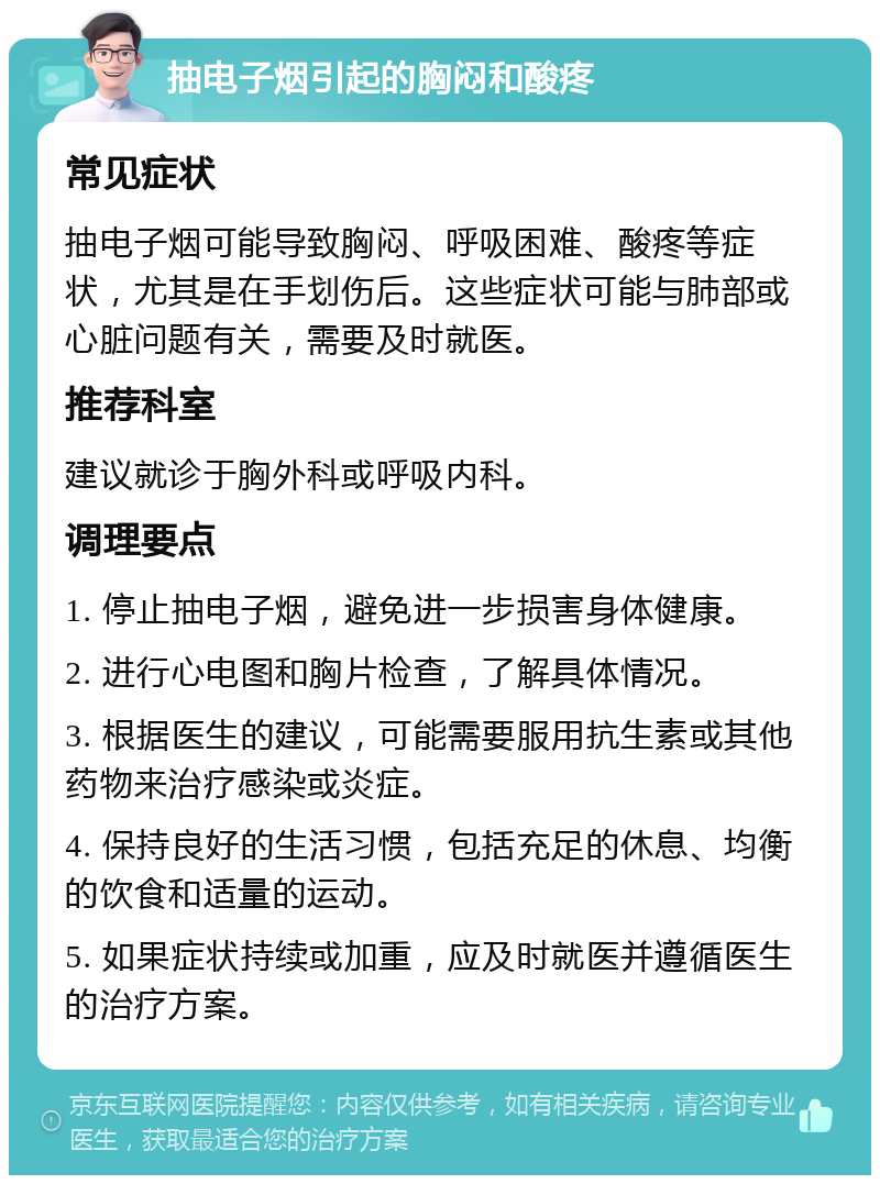 抽电子烟引起的胸闷和酸疼 常见症状 抽电子烟可能导致胸闷、呼吸困难、酸疼等症状，尤其是在手划伤后。这些症状可能与肺部或心脏问题有关，需要及时就医。 推荐科室 建议就诊于胸外科或呼吸内科。 调理要点 1. 停止抽电子烟，避免进一步损害身体健康。 2. 进行心电图和胸片检查，了解具体情况。 3. 根据医生的建议，可能需要服用抗生素或其他药物来治疗感染或炎症。 4. 保持良好的生活习惯，包括充足的休息、均衡的饮食和适量的运动。 5. 如果症状持续或加重，应及时就医并遵循医生的治疗方案。