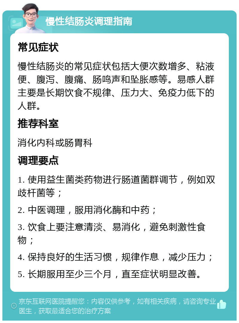 慢性结肠炎调理指南 常见症状 慢性结肠炎的常见症状包括大便次数增多、粘液便、腹泻、腹痛、肠鸣声和坠胀感等。易感人群主要是长期饮食不规律、压力大、免疫力低下的人群。 推荐科室 消化内科或肠胃科 调理要点 1. 使用益生菌类药物进行肠道菌群调节，例如双歧杆菌等； 2. 中医调理，服用消化酶和中药； 3. 饮食上要注意清淡、易消化，避免刺激性食物； 4. 保持良好的生活习惯，规律作息，减少压力； 5. 长期服用至少三个月，直至症状明显改善。