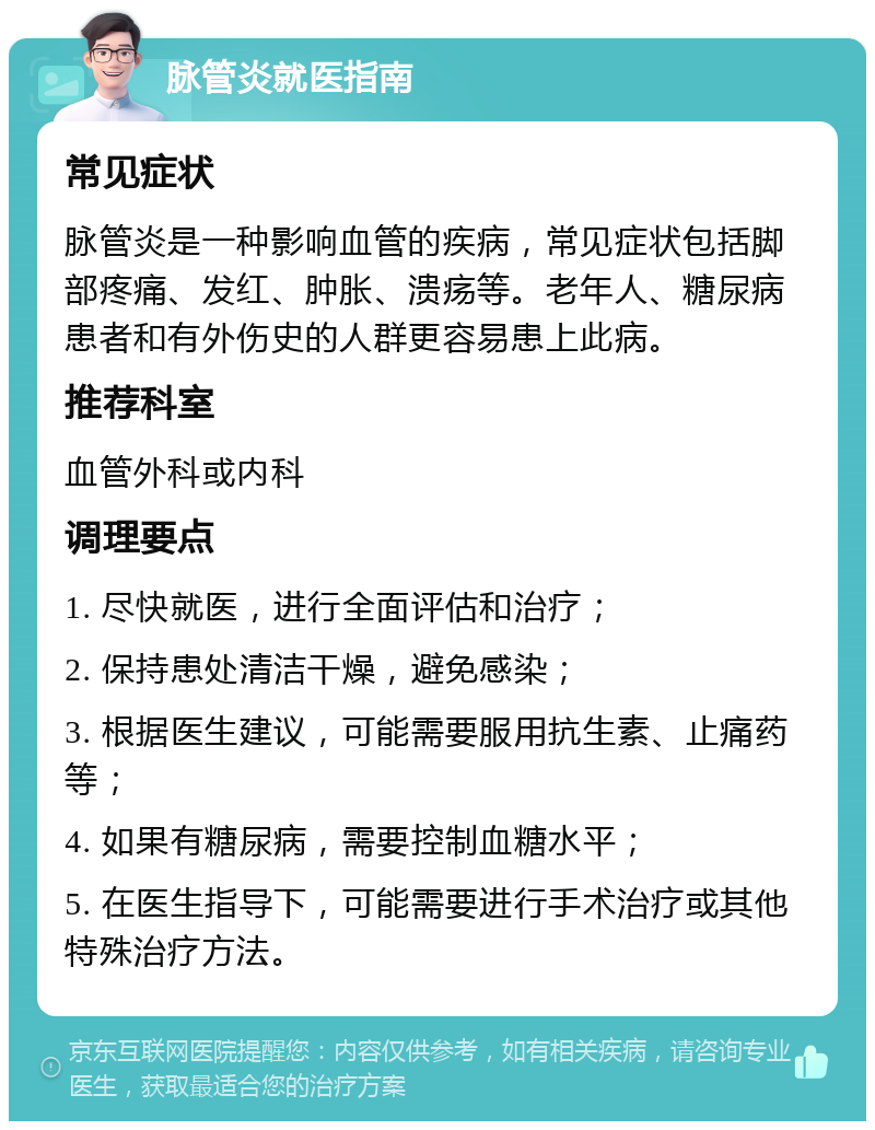 脉管炎就医指南 常见症状 脉管炎是一种影响血管的疾病，常见症状包括脚部疼痛、发红、肿胀、溃疡等。老年人、糖尿病患者和有外伤史的人群更容易患上此病。 推荐科室 血管外科或内科 调理要点 1. 尽快就医，进行全面评估和治疗； 2. 保持患处清洁干燥，避免感染； 3. 根据医生建议，可能需要服用抗生素、止痛药等； 4. 如果有糖尿病，需要控制血糖水平； 5. 在医生指导下，可能需要进行手术治疗或其他特殊治疗方法。