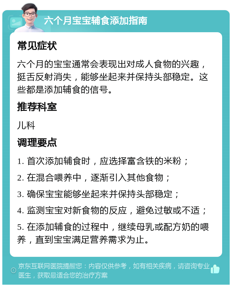 六个月宝宝辅食添加指南 常见症状 六个月的宝宝通常会表现出对成人食物的兴趣，挺舌反射消失，能够坐起来并保持头部稳定。这些都是添加辅食的信号。 推荐科室 儿科 调理要点 1. 首次添加辅食时，应选择富含铁的米粉； 2. 在混合喂养中，逐渐引入其他食物； 3. 确保宝宝能够坐起来并保持头部稳定； 4. 监测宝宝对新食物的反应，避免过敏或不适； 5. 在添加辅食的过程中，继续母乳或配方奶的喂养，直到宝宝满足营养需求为止。