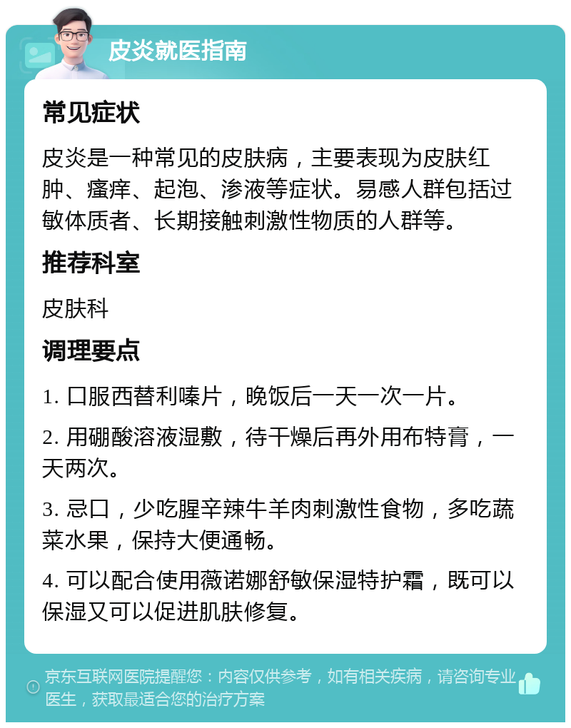 皮炎就医指南 常见症状 皮炎是一种常见的皮肤病，主要表现为皮肤红肿、瘙痒、起泡、渗液等症状。易感人群包括过敏体质者、长期接触刺激性物质的人群等。 推荐科室 皮肤科 调理要点 1. 口服西替利嗪片，晚饭后一天一次一片。 2. 用硼酸溶液湿敷，待干燥后再外用布特膏，一天两次。 3. 忌口，少吃腥辛辣牛羊肉刺激性食物，多吃蔬菜水果，保持大便通畅。 4. 可以配合使用薇诺娜舒敏保湿特护霜，既可以保湿又可以促进肌肤修复。