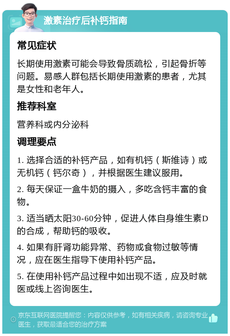 激素治疗后补钙指南 常见症状 长期使用激素可能会导致骨质疏松，引起骨折等问题。易感人群包括长期使用激素的患者，尤其是女性和老年人。 推荐科室 营养科或内分泌科 调理要点 1. 选择合适的补钙产品，如有机钙（斯维诗）或无机钙（钙尔奇），并根据医生建议服用。 2. 每天保证一盒牛奶的摄入，多吃含钙丰富的食物。 3. 适当晒太阳30-60分钟，促进人体自身维生素D的合成，帮助钙的吸收。 4. 如果有肝肾功能异常、药物或食物过敏等情况，应在医生指导下使用补钙产品。 5. 在使用补钙产品过程中如出现不适，应及时就医或线上咨询医生。