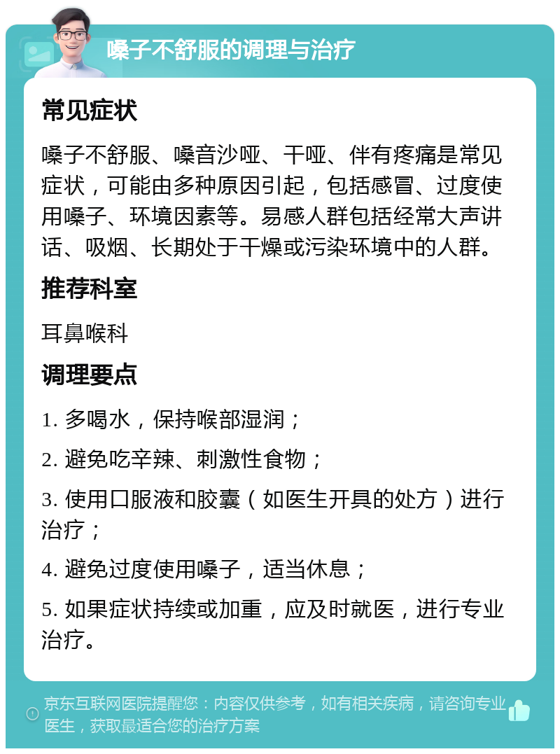 嗓子不舒服的调理与治疗 常见症状 嗓子不舒服、嗓音沙哑、干哑、伴有疼痛是常见症状，可能由多种原因引起，包括感冒、过度使用嗓子、环境因素等。易感人群包括经常大声讲话、吸烟、长期处于干燥或污染环境中的人群。 推荐科室 耳鼻喉科 调理要点 1. 多喝水，保持喉部湿润； 2. 避免吃辛辣、刺激性食物； 3. 使用口服液和胶囊（如医生开具的处方）进行治疗； 4. 避免过度使用嗓子，适当休息； 5. 如果症状持续或加重，应及时就医，进行专业治疗。