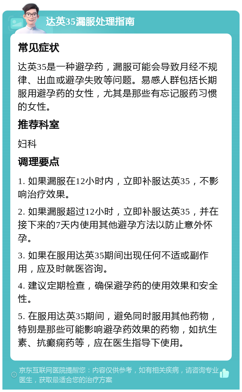 达英35漏服处理指南 常见症状 达英35是一种避孕药，漏服可能会导致月经不规律、出血或避孕失败等问题。易感人群包括长期服用避孕药的女性，尤其是那些有忘记服药习惯的女性。 推荐科室 妇科 调理要点 1. 如果漏服在12小时内，立即补服达英35，不影响治疗效果。 2. 如果漏服超过12小时，立即补服达英35，并在接下来的7天内使用其他避孕方法以防止意外怀孕。 3. 如果在服用达英35期间出现任何不适或副作用，应及时就医咨询。 4. 建议定期检查，确保避孕药的使用效果和安全性。 5. 在服用达英35期间，避免同时服用其他药物，特别是那些可能影响避孕药效果的药物，如抗生素、抗癫痫药等，应在医生指导下使用。