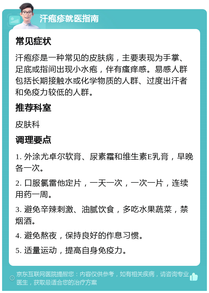 汗疱疹就医指南 常见症状 汗疱疹是一种常见的皮肤病，主要表现为手掌、足底或指间出现小水疱，伴有瘙痒感。易感人群包括长期接触水或化学物质的人群、过度出汗者和免疫力较低的人群。 推荐科室 皮肤科 调理要点 1. 外涂尤卓尔软膏、尿素霜和维生素E乳膏，早晚各一次。 2. 口服氯雷他定片，一天一次，一次一片，连续用药一周。 3. 避免辛辣刺激、油腻饮食，多吃水果蔬菜，禁烟酒。 4. 避免熬夜，保持良好的作息习惯。 5. 适量运动，提高自身免疫力。