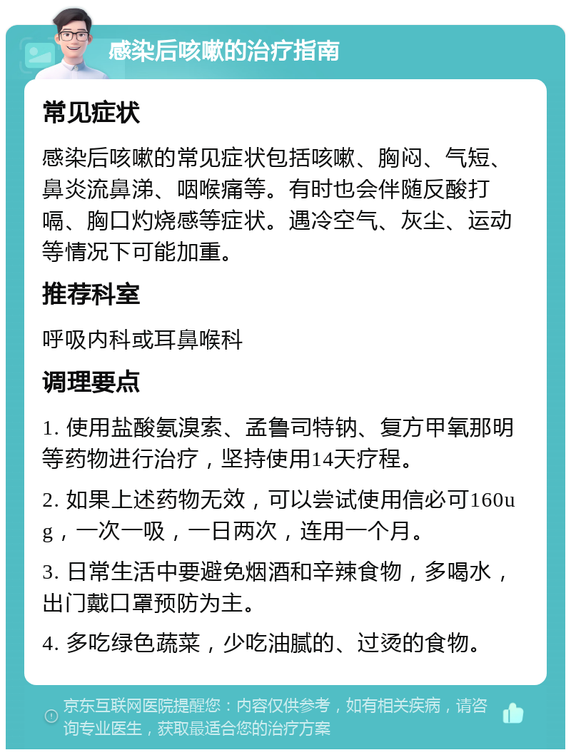 感染后咳嗽的治疗指南 常见症状 感染后咳嗽的常见症状包括咳嗽、胸闷、气短、鼻炎流鼻涕、咽喉痛等。有时也会伴随反酸打嗝、胸口灼烧感等症状。遇冷空气、灰尘、运动等情况下可能加重。 推荐科室 呼吸内科或耳鼻喉科 调理要点 1. 使用盐酸氨溴索、孟鲁司特钠、复方甲氧那明等药物进行治疗，坚持使用14天疗程。 2. 如果上述药物无效，可以尝试使用信必可160ug，一次一吸，一日两次，连用一个月。 3. 日常生活中要避免烟酒和辛辣食物，多喝水，出门戴口罩预防为主。 4. 多吃绿色蔬菜，少吃油腻的、过烫的食物。