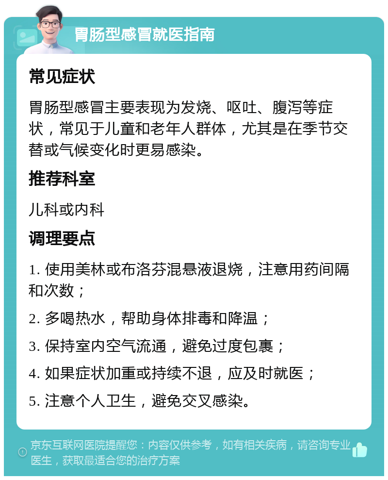 胃肠型感冒就医指南 常见症状 胃肠型感冒主要表现为发烧、呕吐、腹泻等症状，常见于儿童和老年人群体，尤其是在季节交替或气候变化时更易感染。 推荐科室 儿科或内科 调理要点 1. 使用美林或布洛芬混悬液退烧，注意用药间隔和次数； 2. 多喝热水，帮助身体排毒和降温； 3. 保持室内空气流通，避免过度包裹； 4. 如果症状加重或持续不退，应及时就医； 5. 注意个人卫生，避免交叉感染。