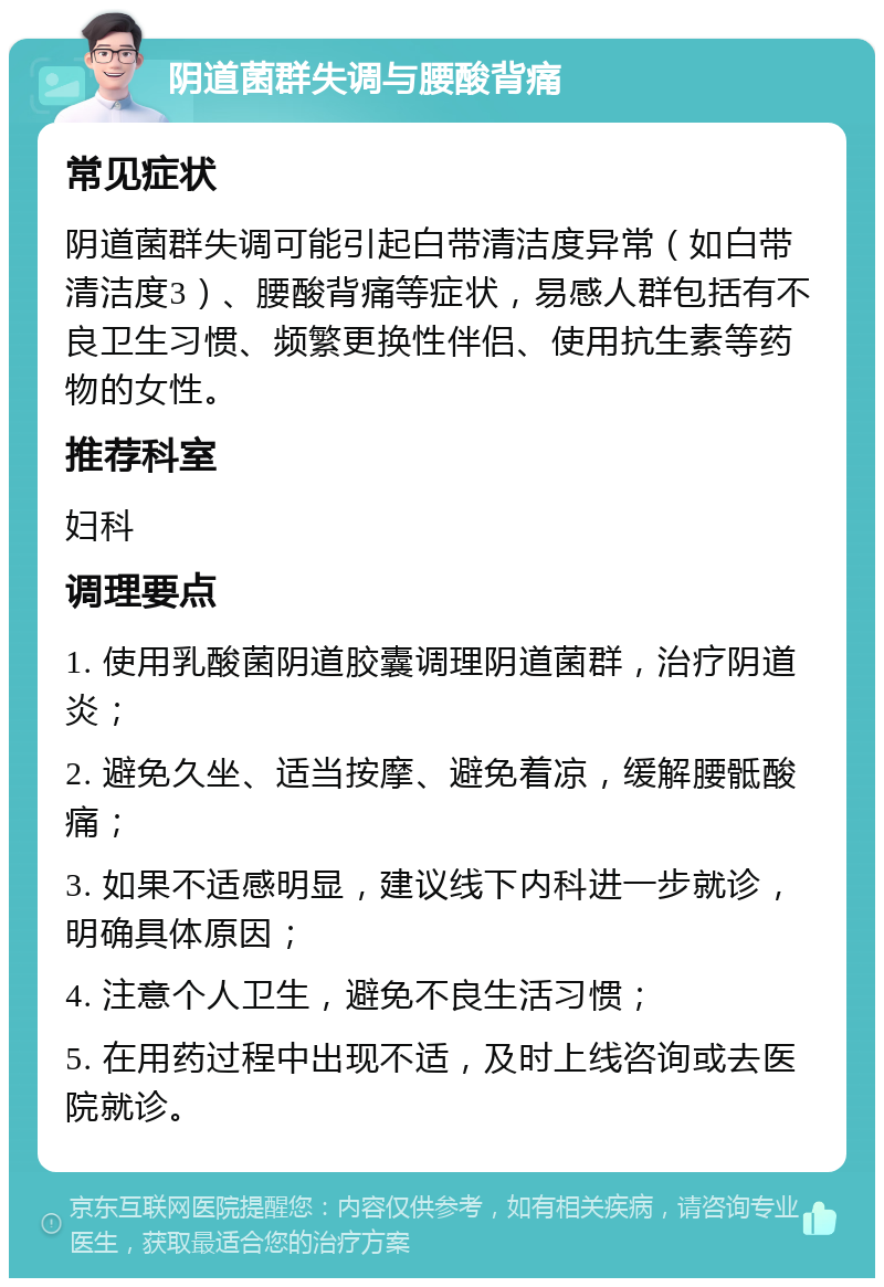 阴道菌群失调与腰酸背痛 常见症状 阴道菌群失调可能引起白带清洁度异常（如白带清洁度3）、腰酸背痛等症状，易感人群包括有不良卫生习惯、频繁更换性伴侣、使用抗生素等药物的女性。 推荐科室 妇科 调理要点 1. 使用乳酸菌阴道胶囊调理阴道菌群，治疗阴道炎； 2. 避免久坐、适当按摩、避免着凉，缓解腰骶酸痛； 3. 如果不适感明显，建议线下内科进一步就诊，明确具体原因； 4. 注意个人卫生，避免不良生活习惯； 5. 在用药过程中出现不适，及时上线咨询或去医院就诊。