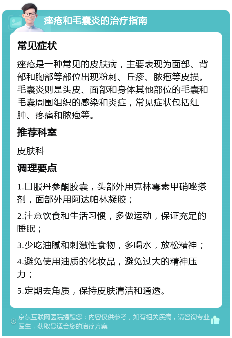 痤疮和毛囊炎的治疗指南 常见症状 痤疮是一种常见的皮肤病，主要表现为面部、背部和胸部等部位出现粉刺、丘疹、脓疱等皮损。毛囊炎则是头皮、面部和身体其他部位的毛囊和毛囊周围组织的感染和炎症，常见症状包括红肿、疼痛和脓疱等。 推荐科室 皮肤科 调理要点 1.口服丹参酮胶囊，头部外用克林霉素甲硝唑搽剂，面部外用阿达帕林凝胶； 2.注意饮食和生活习惯，多做运动，保证充足的睡眠； 3.少吃油腻和刺激性食物，多喝水，放松精神； 4.避免使用油质的化妆品，避免过大的精神压力； 5.定期去角质，保持皮肤清洁和通透。