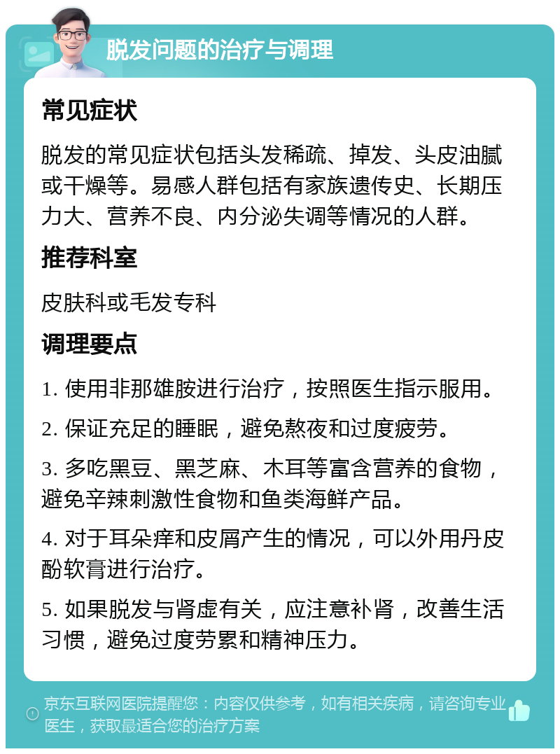 脱发问题的治疗与调理 常见症状 脱发的常见症状包括头发稀疏、掉发、头皮油腻或干燥等。易感人群包括有家族遗传史、长期压力大、营养不良、内分泌失调等情况的人群。 推荐科室 皮肤科或毛发专科 调理要点 1. 使用非那雄胺进行治疗，按照医生指示服用。 2. 保证充足的睡眠，避免熬夜和过度疲劳。 3. 多吃黑豆、黑芝麻、木耳等富含营养的食物，避免辛辣刺激性食物和鱼类海鲜产品。 4. 对于耳朵痒和皮屑产生的情况，可以外用丹皮酚软膏进行治疗。 5. 如果脱发与肾虚有关，应注意补肾，改善生活习惯，避免过度劳累和精神压力。