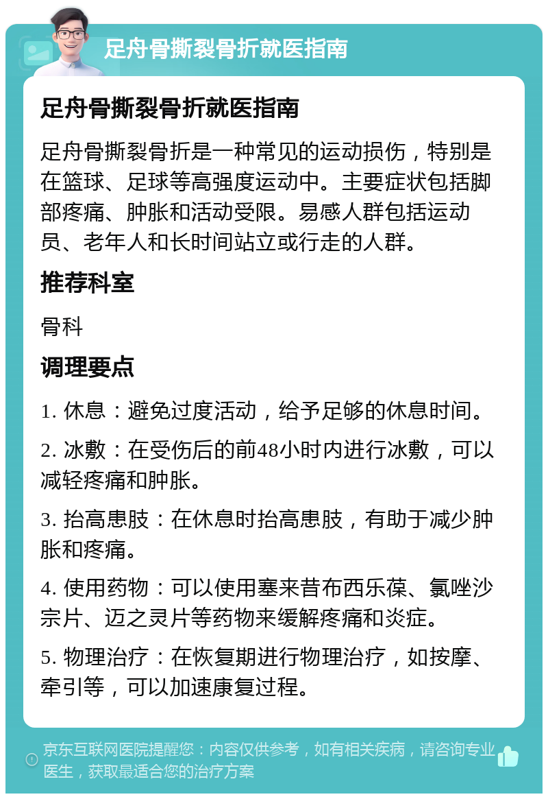 足舟骨撕裂骨折就医指南 足舟骨撕裂骨折就医指南 足舟骨撕裂骨折是一种常见的运动损伤，特别是在篮球、足球等高强度运动中。主要症状包括脚部疼痛、肿胀和活动受限。易感人群包括运动员、老年人和长时间站立或行走的人群。 推荐科室 骨科 调理要点 1. 休息：避免过度活动，给予足够的休息时间。 2. 冰敷：在受伤后的前48小时内进行冰敷，可以减轻疼痛和肿胀。 3. 抬高患肢：在休息时抬高患肢，有助于减少肿胀和疼痛。 4. 使用药物：可以使用塞来昔布西乐葆、氯唑沙宗片、迈之灵片等药物来缓解疼痛和炎症。 5. 物理治疗：在恢复期进行物理治疗，如按摩、牵引等，可以加速康复过程。