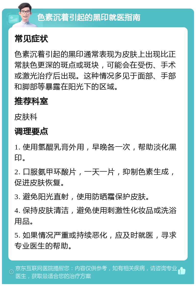 色素沉着引起的黑印就医指南 常见症状 色素沉着引起的黑印通常表现为皮肤上出现比正常肤色更深的斑点或斑块，可能会在受伤、手术或激光治疗后出现。这种情况多见于面部、手部和脚部等暴露在阳光下的区域。 推荐科室 皮肤科 调理要点 1. 使用氢醌乳膏外用，早晚各一次，帮助淡化黑印。 2. 口服氨甲环酸片，一天一片，抑制色素生成，促进皮肤恢复。 3. 避免阳光直射，使用防晒霜保护皮肤。 4. 保持皮肤清洁，避免使用刺激性化妆品或洗浴用品。 5. 如果情况严重或持续恶化，应及时就医，寻求专业医生的帮助。