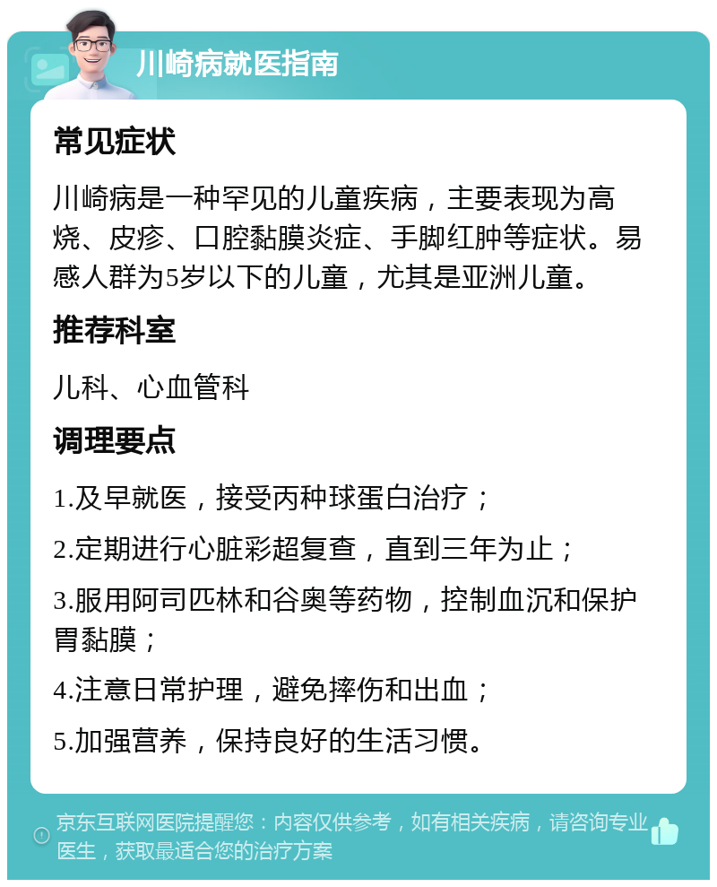 川崎病就医指南 常见症状 川崎病是一种罕见的儿童疾病，主要表现为高烧、皮疹、口腔黏膜炎症、手脚红肿等症状。易感人群为5岁以下的儿童，尤其是亚洲儿童。 推荐科室 儿科、心血管科 调理要点 1.及早就医，接受丙种球蛋白治疗； 2.定期进行心脏彩超复查，直到三年为止； 3.服用阿司匹林和谷奥等药物，控制血沉和保护胃黏膜； 4.注意日常护理，避免摔伤和出血； 5.加强营养，保持良好的生活习惯。