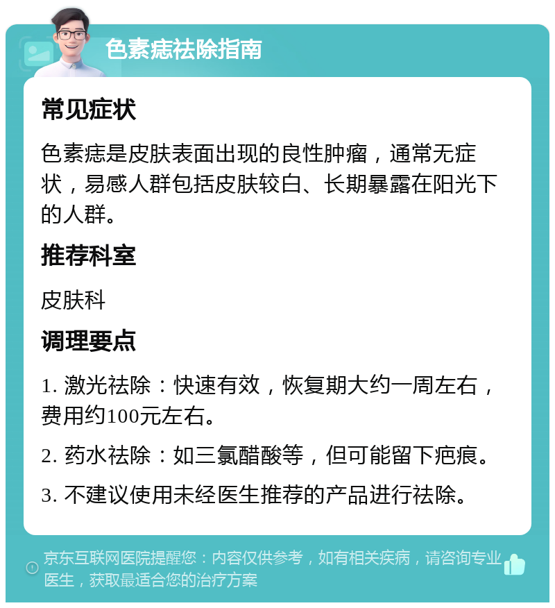 色素痣祛除指南 常见症状 色素痣是皮肤表面出现的良性肿瘤，通常无症状，易感人群包括皮肤较白、长期暴露在阳光下的人群。 推荐科室 皮肤科 调理要点 1. 激光祛除：快速有效，恢复期大约一周左右，费用约100元左右。 2. 药水祛除：如三氯醋酸等，但可能留下疤痕。 3. 不建议使用未经医生推荐的产品进行祛除。