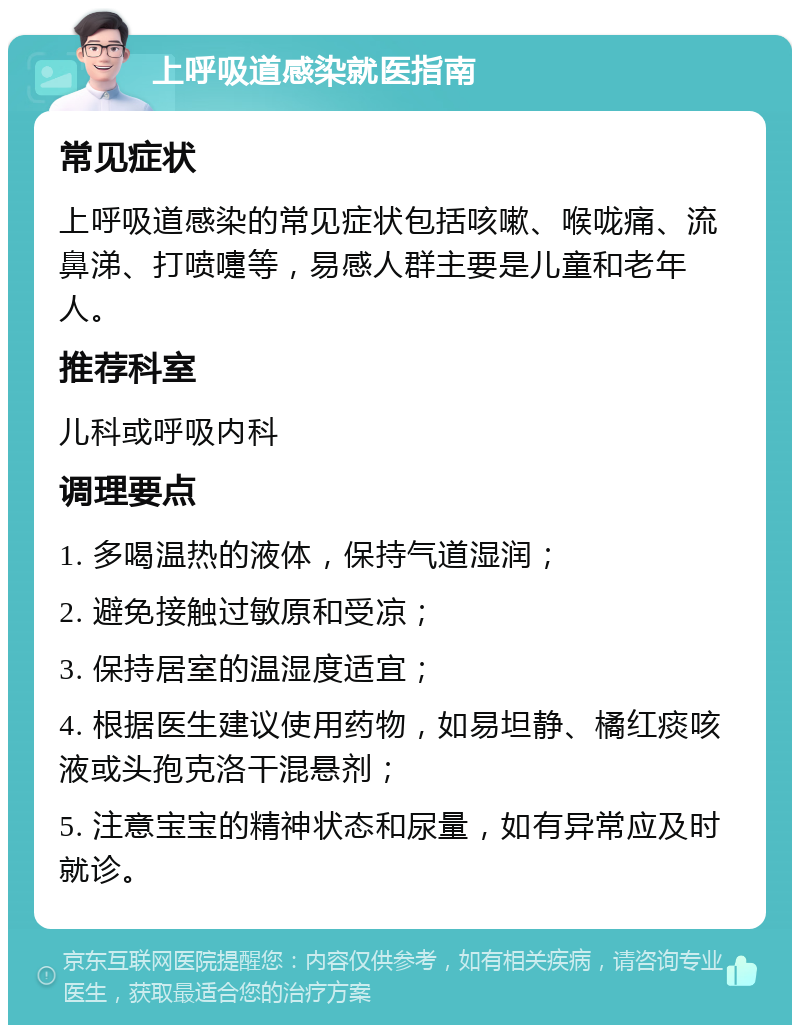 上呼吸道感染就医指南 常见症状 上呼吸道感染的常见症状包括咳嗽、喉咙痛、流鼻涕、打喷嚏等，易感人群主要是儿童和老年人。 推荐科室 儿科或呼吸内科 调理要点 1. 多喝温热的液体，保持气道湿润； 2. 避免接触过敏原和受凉； 3. 保持居室的温湿度适宜； 4. 根据医生建议使用药物，如易坦静、橘红痰咳液或头孢克洛干混悬剂； 5. 注意宝宝的精神状态和尿量，如有异常应及时就诊。