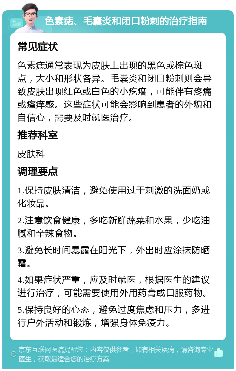 色素痣、毛囊炎和闭口粉刺的治疗指南 常见症状 色素痣通常表现为皮肤上出现的黑色或棕色斑点，大小和形状各异。毛囊炎和闭口粉刺则会导致皮肤出现红色或白色的小疙瘩，可能伴有疼痛或瘙痒感。这些症状可能会影响到患者的外貌和自信心，需要及时就医治疗。 推荐科室 皮肤科 调理要点 1.保持皮肤清洁，避免使用过于刺激的洗面奶或化妆品。 2.注意饮食健康，多吃新鲜蔬菜和水果，少吃油腻和辛辣食物。 3.避免长时间暴露在阳光下，外出时应涂抹防晒霜。 4.如果症状严重，应及时就医，根据医生的建议进行治疗，可能需要使用外用药膏或口服药物。 5.保持良好的心态，避免过度焦虑和压力，多进行户外活动和锻炼，增强身体免疫力。