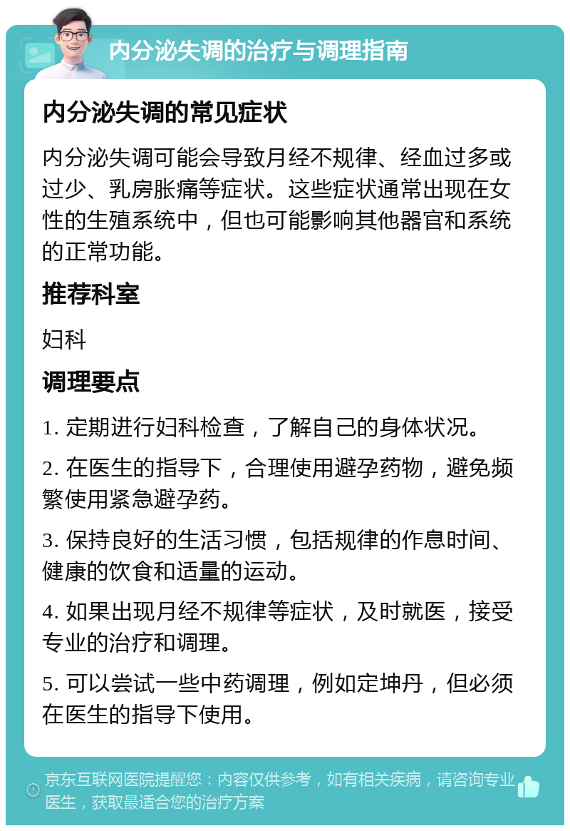 内分泌失调的治疗与调理指南 内分泌失调的常见症状 内分泌失调可能会导致月经不规律、经血过多或过少、乳房胀痛等症状。这些症状通常出现在女性的生殖系统中，但也可能影响其他器官和系统的正常功能。 推荐科室 妇科 调理要点 1. 定期进行妇科检查，了解自己的身体状况。 2. 在医生的指导下，合理使用避孕药物，避免频繁使用紧急避孕药。 3. 保持良好的生活习惯，包括规律的作息时间、健康的饮食和适量的运动。 4. 如果出现月经不规律等症状，及时就医，接受专业的治疗和调理。 5. 可以尝试一些中药调理，例如定坤丹，但必须在医生的指导下使用。