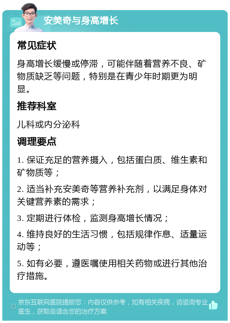 安美奇与身高增长 常见症状 身高增长缓慢或停滞，可能伴随着营养不良、矿物质缺乏等问题，特别是在青少年时期更为明显。 推荐科室 儿科或内分泌科 调理要点 1. 保证充足的营养摄入，包括蛋白质、维生素和矿物质等； 2. 适当补充安美奇等营养补充剂，以满足身体对关键营养素的需求； 3. 定期进行体检，监测身高增长情况； 4. 维持良好的生活习惯，包括规律作息、适量运动等； 5. 如有必要，遵医嘱使用相关药物或进行其他治疗措施。