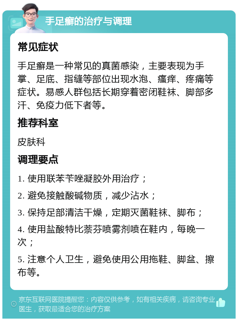 手足癣的治疗与调理 常见症状 手足癣是一种常见的真菌感染，主要表现为手掌、足底、指缝等部位出现水泡、瘙痒、疼痛等症状。易感人群包括长期穿着密闭鞋袜、脚部多汗、免疫力低下者等。 推荐科室 皮肤科 调理要点 1. 使用联苯苄唑凝胶外用治疗； 2. 避免接触酸碱物质，减少沾水； 3. 保持足部清洁干燥，定期灭菌鞋袜、脚布； 4. 使用盐酸特比萘芬喷雾剂喷在鞋内，每晚一次； 5. 注意个人卫生，避免使用公用拖鞋、脚盆、擦布等。