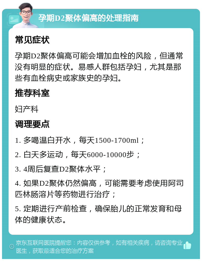 孕期D2聚体偏高的处理指南 常见症状 孕期D2聚体偏高可能会增加血栓的风险，但通常没有明显的症状。易感人群包括孕妇，尤其是那些有血栓病史或家族史的孕妇。 推荐科室 妇产科 调理要点 1. 多喝温白开水，每天1500-1700ml； 2. 白天多运动，每天6000-10000步； 3. 4周后复查D2聚体水平； 4. 如果D2聚体仍然偏高，可能需要考虑使用阿司匹林肠溶片等药物进行治疗； 5. 定期进行产前检查，确保胎儿的正常发育和母体的健康状态。