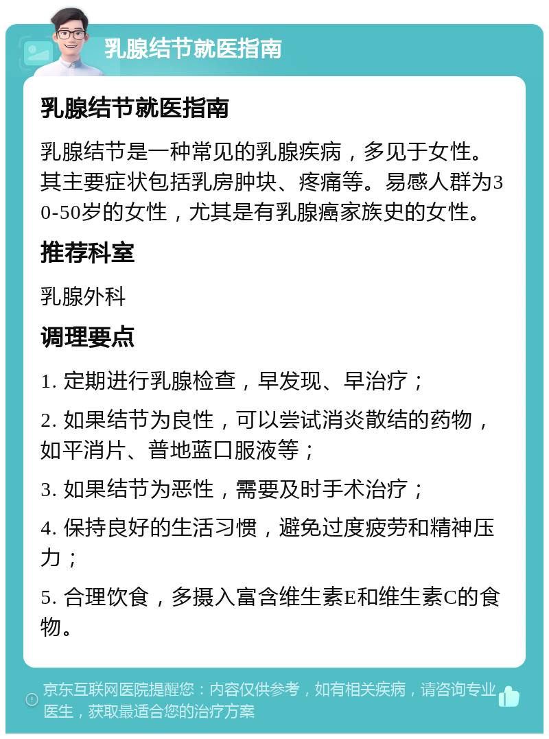 乳腺结节就医指南 乳腺结节就医指南 乳腺结节是一种常见的乳腺疾病，多见于女性。其主要症状包括乳房肿块、疼痛等。易感人群为30-50岁的女性，尤其是有乳腺癌家族史的女性。 推荐科室 乳腺外科 调理要点 1. 定期进行乳腺检查，早发现、早治疗； 2. 如果结节为良性，可以尝试消炎散结的药物，如平消片、普地蓝口服液等； 3. 如果结节为恶性，需要及时手术治疗； 4. 保持良好的生活习惯，避免过度疲劳和精神压力； 5. 合理饮食，多摄入富含维生素E和维生素C的食物。