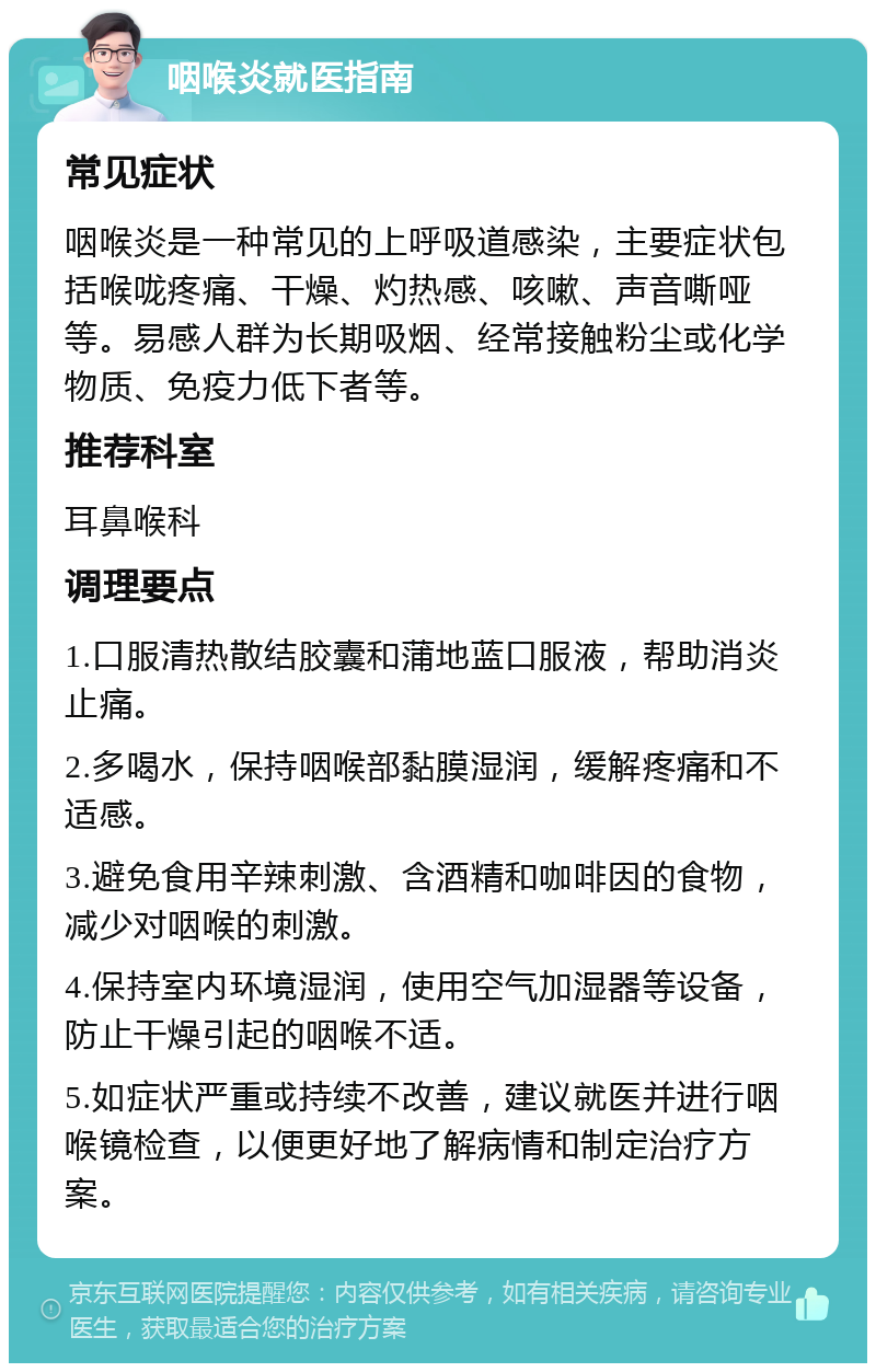 咽喉炎就医指南 常见症状 咽喉炎是一种常见的上呼吸道感染，主要症状包括喉咙疼痛、干燥、灼热感、咳嗽、声音嘶哑等。易感人群为长期吸烟、经常接触粉尘或化学物质、免疫力低下者等。 推荐科室 耳鼻喉科 调理要点 1.口服清热散结胶囊和蒲地蓝口服液，帮助消炎止痛。 2.多喝水，保持咽喉部黏膜湿润，缓解疼痛和不适感。 3.避免食用辛辣刺激、含酒精和咖啡因的食物，减少对咽喉的刺激。 4.保持室内环境湿润，使用空气加湿器等设备，防止干燥引起的咽喉不适。 5.如症状严重或持续不改善，建议就医并进行咽喉镜检查，以便更好地了解病情和制定治疗方案。