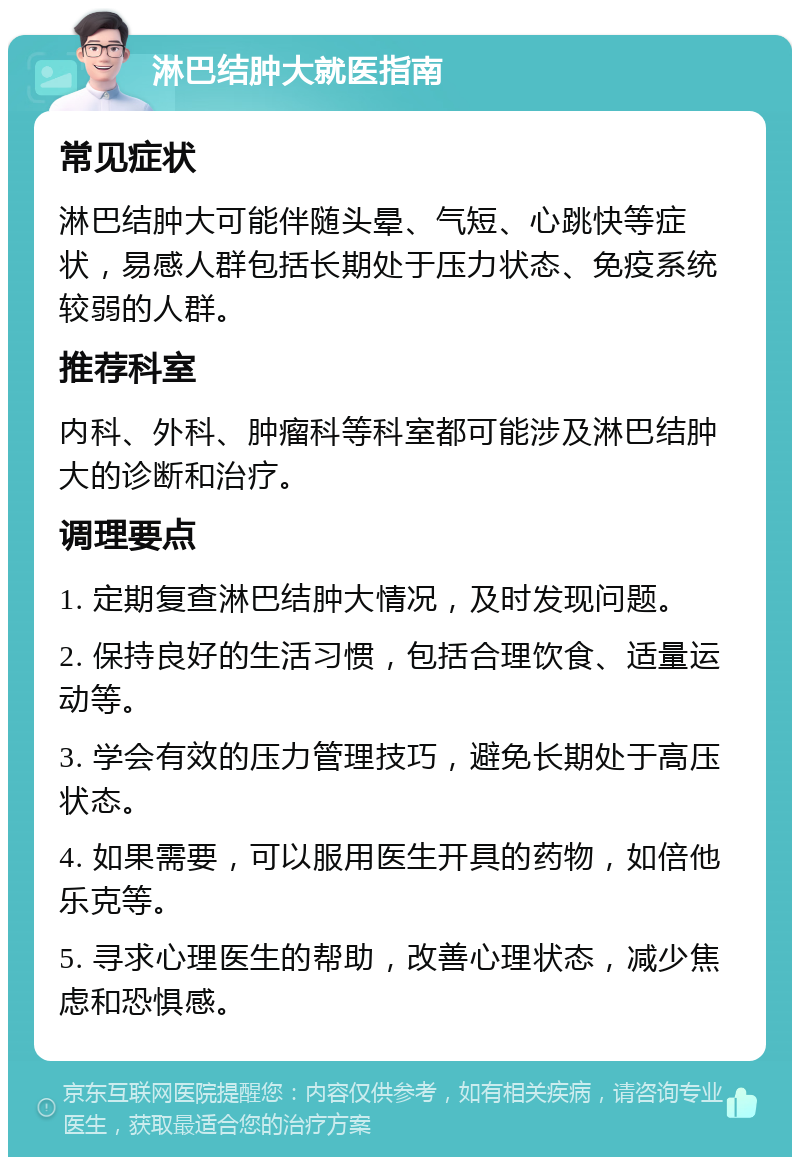 淋巴结肿大就医指南 常见症状 淋巴结肿大可能伴随头晕、气短、心跳快等症状，易感人群包括长期处于压力状态、免疫系统较弱的人群。 推荐科室 内科、外科、肿瘤科等科室都可能涉及淋巴结肿大的诊断和治疗。 调理要点 1. 定期复查淋巴结肿大情况，及时发现问题。 2. 保持良好的生活习惯，包括合理饮食、适量运动等。 3. 学会有效的压力管理技巧，避免长期处于高压状态。 4. 如果需要，可以服用医生开具的药物，如倍他乐克等。 5. 寻求心理医生的帮助，改善心理状态，减少焦虑和恐惧感。