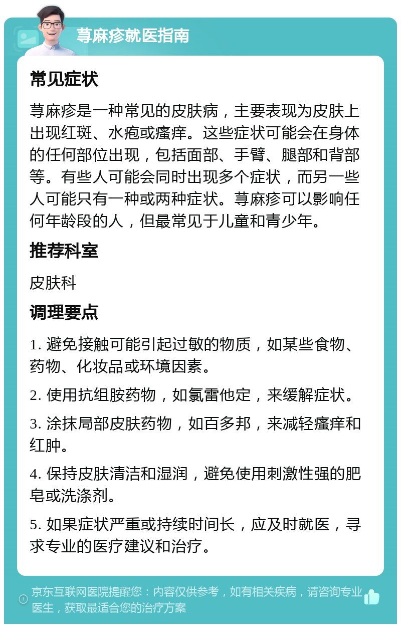 荨麻疹就医指南 常见症状 荨麻疹是一种常见的皮肤病，主要表现为皮肤上出现红斑、水疱或瘙痒。这些症状可能会在身体的任何部位出现，包括面部、手臂、腿部和背部等。有些人可能会同时出现多个症状，而另一些人可能只有一种或两种症状。荨麻疹可以影响任何年龄段的人，但最常见于儿童和青少年。 推荐科室 皮肤科 调理要点 1. 避免接触可能引起过敏的物质，如某些食物、药物、化妆品或环境因素。 2. 使用抗组胺药物，如氯雷他定，来缓解症状。 3. 涂抹局部皮肤药物，如百多邦，来减轻瘙痒和红肿。 4. 保持皮肤清洁和湿润，避免使用刺激性强的肥皂或洗涤剂。 5. 如果症状严重或持续时间长，应及时就医，寻求专业的医疗建议和治疗。