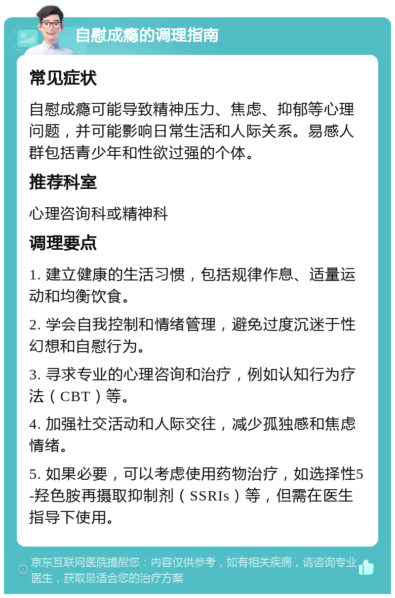 自慰成瘾的调理指南 常见症状 自慰成瘾可能导致精神压力、焦虑、抑郁等心理问题，并可能影响日常生活和人际关系。易感人群包括青少年和性欲过强的个体。 推荐科室 心理咨询科或精神科 调理要点 1. 建立健康的生活习惯，包括规律作息、适量运动和均衡饮食。 2. 学会自我控制和情绪管理，避免过度沉迷于性幻想和自慰行为。 3. 寻求专业的心理咨询和治疗，例如认知行为疗法（CBT）等。 4. 加强社交活动和人际交往，减少孤独感和焦虑情绪。 5. 如果必要，可以考虑使用药物治疗，如选择性5-羟色胺再摄取抑制剂（SSRIs）等，但需在医生指导下使用。