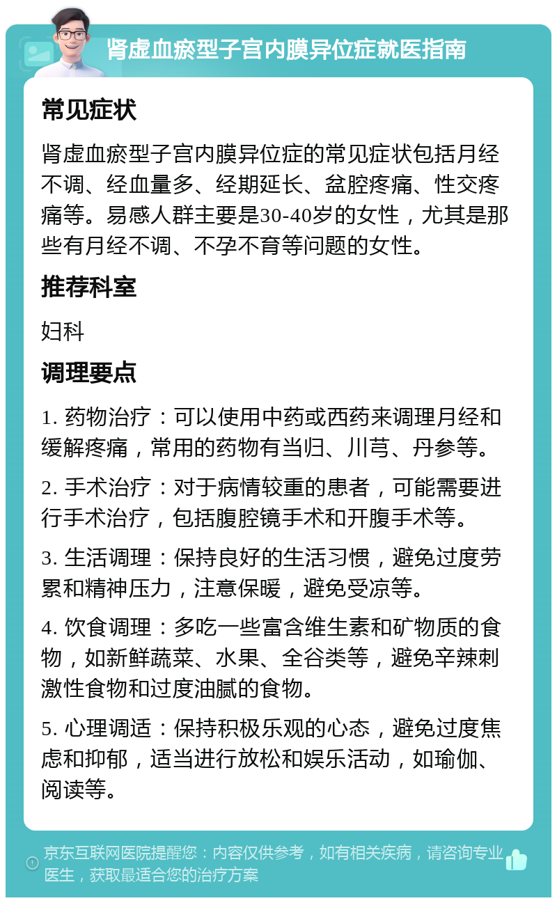 肾虚血瘀型子宫内膜异位症就医指南 常见症状 肾虚血瘀型子宫内膜异位症的常见症状包括月经不调、经血量多、经期延长、盆腔疼痛、性交疼痛等。易感人群主要是30-40岁的女性，尤其是那些有月经不调、不孕不育等问题的女性。 推荐科室 妇科 调理要点 1. 药物治疗：可以使用中药或西药来调理月经和缓解疼痛，常用的药物有当归、川芎、丹参等。 2. 手术治疗：对于病情较重的患者，可能需要进行手术治疗，包括腹腔镜手术和开腹手术等。 3. 生活调理：保持良好的生活习惯，避免过度劳累和精神压力，注意保暖，避免受凉等。 4. 饮食调理：多吃一些富含维生素和矿物质的食物，如新鲜蔬菜、水果、全谷类等，避免辛辣刺激性食物和过度油腻的食物。 5. 心理调适：保持积极乐观的心态，避免过度焦虑和抑郁，适当进行放松和娱乐活动，如瑜伽、阅读等。