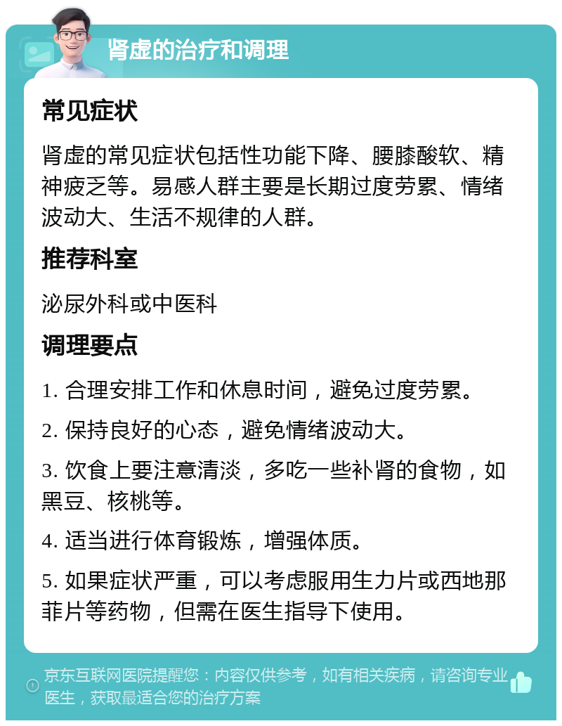 肾虚的治疗和调理 常见症状 肾虚的常见症状包括性功能下降、腰膝酸软、精神疲乏等。易感人群主要是长期过度劳累、情绪波动大、生活不规律的人群。 推荐科室 泌尿外科或中医科 调理要点 1. 合理安排工作和休息时间，避免过度劳累。 2. 保持良好的心态，避免情绪波动大。 3. 饮食上要注意清淡，多吃一些补肾的食物，如黑豆、核桃等。 4. 适当进行体育锻炼，增强体质。 5. 如果症状严重，可以考虑服用生力片或西地那菲片等药物，但需在医生指导下使用。