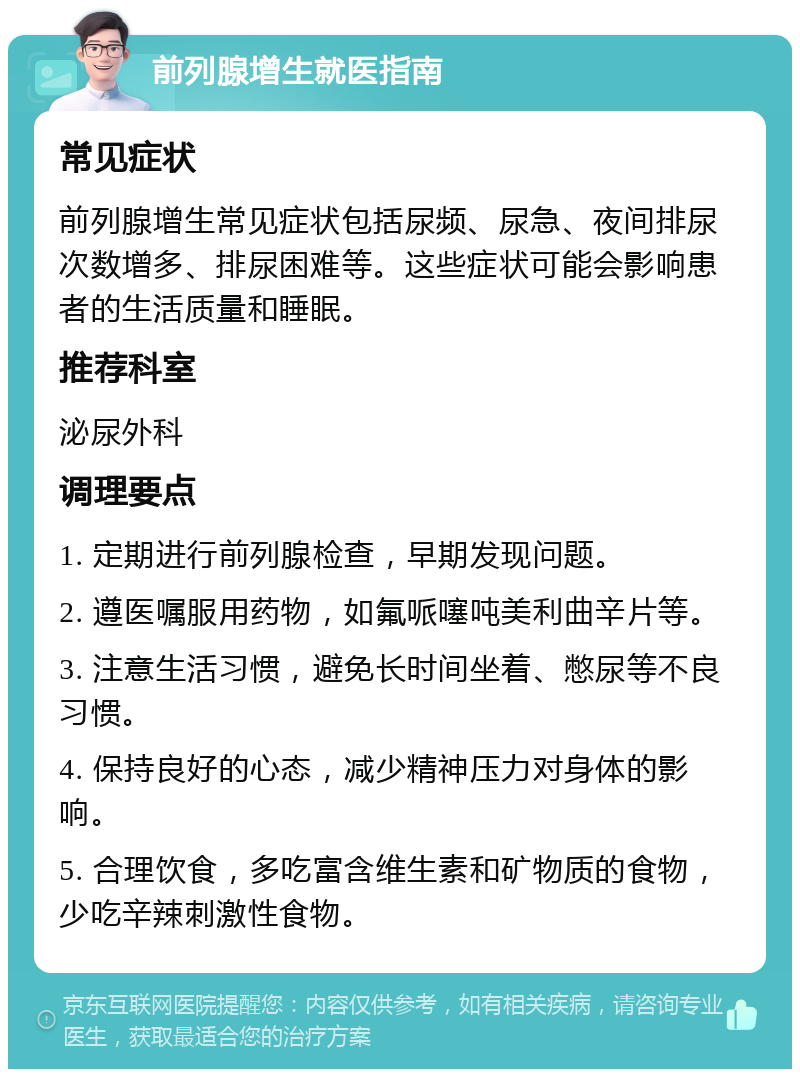 前列腺增生就医指南 常见症状 前列腺增生常见症状包括尿频、尿急、夜间排尿次数增多、排尿困难等。这些症状可能会影响患者的生活质量和睡眠。 推荐科室 泌尿外科 调理要点 1. 定期进行前列腺检查，早期发现问题。 2. 遵医嘱服用药物，如氟哌噻吨美利曲辛片等。 3. 注意生活习惯，避免长时间坐着、憋尿等不良习惯。 4. 保持良好的心态，减少精神压力对身体的影响。 5. 合理饮食，多吃富含维生素和矿物质的食物，少吃辛辣刺激性食物。