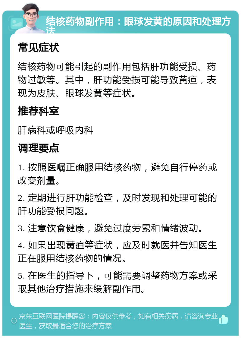 结核药物副作用：眼球发黄的原因和处理方法 常见症状 结核药物可能引起的副作用包括肝功能受损、药物过敏等。其中，肝功能受损可能导致黄疸，表现为皮肤、眼球发黄等症状。 推荐科室 肝病科或呼吸内科 调理要点 1. 按照医嘱正确服用结核药物，避免自行停药或改变剂量。 2. 定期进行肝功能检查，及时发现和处理可能的肝功能受损问题。 3. 注意饮食健康，避免过度劳累和情绪波动。 4. 如果出现黄疸等症状，应及时就医并告知医生正在服用结核药物的情况。 5. 在医生的指导下，可能需要调整药物方案或采取其他治疗措施来缓解副作用。