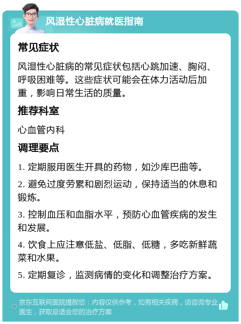 风湿性心脏病就医指南 常见症状 风湿性心脏病的常见症状包括心跳加速、胸闷、呼吸困难等。这些症状可能会在体力活动后加重，影响日常生活的质量。 推荐科室 心血管内科 调理要点 1. 定期服用医生开具的药物，如沙库巴曲等。 2. 避免过度劳累和剧烈运动，保持适当的休息和锻炼。 3. 控制血压和血脂水平，预防心血管疾病的发生和发展。 4. 饮食上应注意低盐、低脂、低糖，多吃新鲜蔬菜和水果。 5. 定期复诊，监测病情的变化和调整治疗方案。