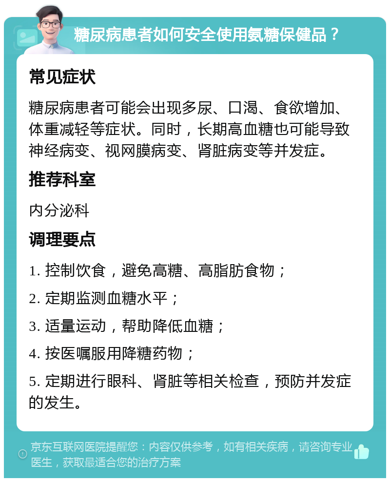 糖尿病患者如何安全使用氨糖保健品？ 常见症状 糖尿病患者可能会出现多尿、口渴、食欲增加、体重减轻等症状。同时，长期高血糖也可能导致神经病变、视网膜病变、肾脏病变等并发症。 推荐科室 内分泌科 调理要点 1. 控制饮食，避免高糖、高脂肪食物； 2. 定期监测血糖水平； 3. 适量运动，帮助降低血糖； 4. 按医嘱服用降糖药物； 5. 定期进行眼科、肾脏等相关检查，预防并发症的发生。