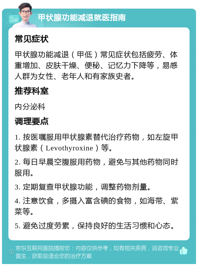 甲状腺功能减退就医指南 常见症状 甲状腺功能减退（甲低）常见症状包括疲劳、体重增加、皮肤干燥、便秘、记忆力下降等，易感人群为女性、老年人和有家族史者。 推荐科室 内分泌科 调理要点 1. 按医嘱服用甲状腺素替代治疗药物，如左旋甲状腺素（Levothyroxine）等。 2. 每日早晨空腹服用药物，避免与其他药物同时服用。 3. 定期复查甲状腺功能，调整药物剂量。 4. 注意饮食，多摄入富含碘的食物，如海带、紫菜等。 5. 避免过度劳累，保持良好的生活习惯和心态。