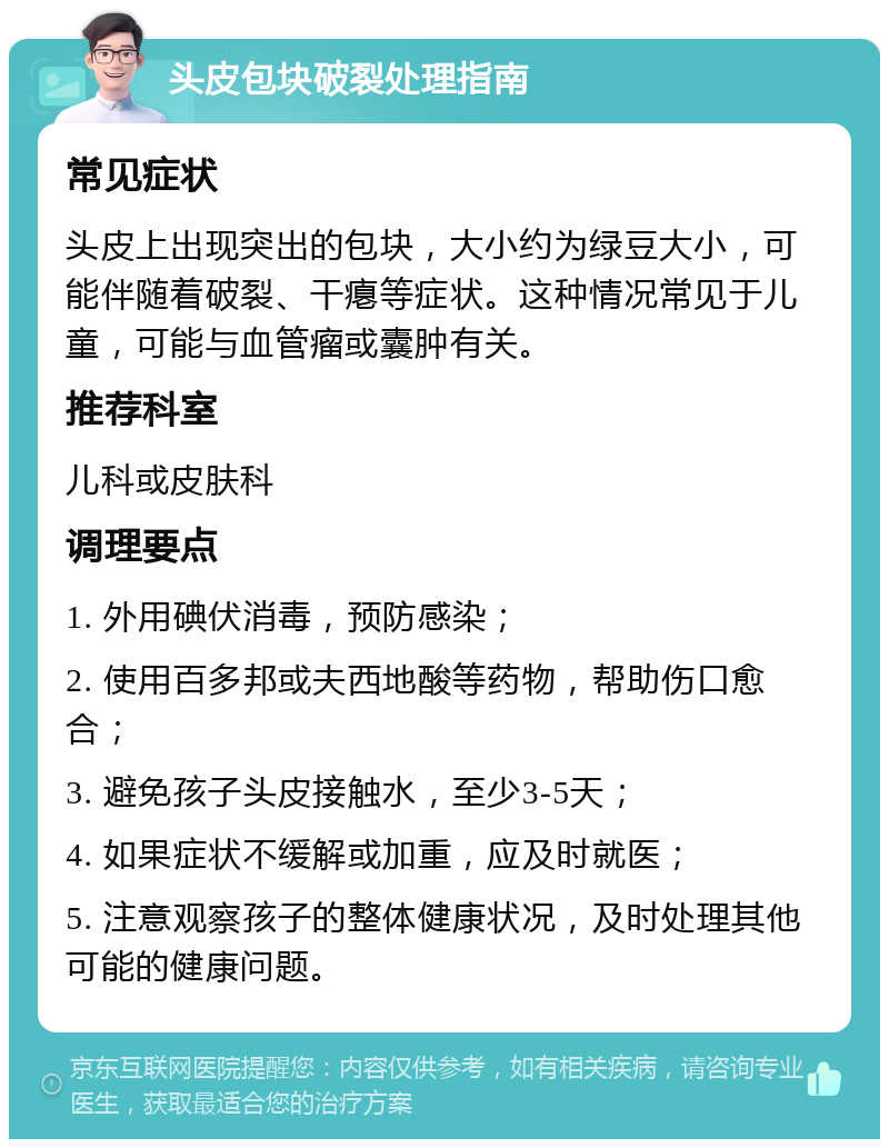 头皮包块破裂处理指南 常见症状 头皮上出现突出的包块，大小约为绿豆大小，可能伴随着破裂、干瘪等症状。这种情况常见于儿童，可能与血管瘤或囊肿有关。 推荐科室 儿科或皮肤科 调理要点 1. 外用碘伏消毒，预防感染； 2. 使用百多邦或夫西地酸等药物，帮助伤口愈合； 3. 避免孩子头皮接触水，至少3-5天； 4. 如果症状不缓解或加重，应及时就医； 5. 注意观察孩子的整体健康状况，及时处理其他可能的健康问题。