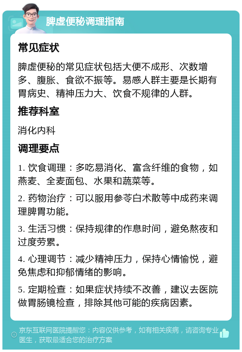 脾虚便秘调理指南 常见症状 脾虚便秘的常见症状包括大便不成形、次数增多、腹胀、食欲不振等。易感人群主要是长期有胃病史、精神压力大、饮食不规律的人群。 推荐科室 消化内科 调理要点 1. 饮食调理：多吃易消化、富含纤维的食物，如燕麦、全麦面包、水果和蔬菜等。 2. 药物治疗：可以服用参苓白术散等中成药来调理脾胃功能。 3. 生活习惯：保持规律的作息时间，避免熬夜和过度劳累。 4. 心理调节：减少精神压力，保持心情愉悦，避免焦虑和抑郁情绪的影响。 5. 定期检查：如果症状持续不改善，建议去医院做胃肠镜检查，排除其他可能的疾病因素。