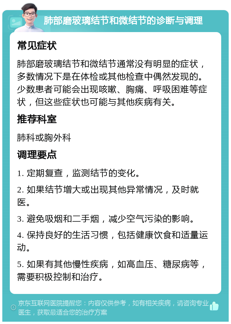 肺部磨玻璃结节和微结节的诊断与调理 常见症状 肺部磨玻璃结节和微结节通常没有明显的症状，多数情况下是在体检或其他检查中偶然发现的。少数患者可能会出现咳嗽、胸痛、呼吸困难等症状，但这些症状也可能与其他疾病有关。 推荐科室 肺科或胸外科 调理要点 1. 定期复查，监测结节的变化。 2. 如果结节增大或出现其他异常情况，及时就医。 3. 避免吸烟和二手烟，减少空气污染的影响。 4. 保持良好的生活习惯，包括健康饮食和适量运动。 5. 如果有其他慢性疾病，如高血压、糖尿病等，需要积极控制和治疗。