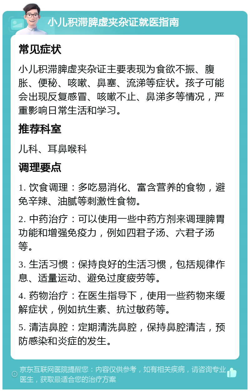 小儿积滞脾虚夹杂证就医指南 常见症状 小儿积滞脾虚夹杂证主要表现为食欲不振、腹胀、便秘、咳嗽、鼻塞、流涕等症状。孩子可能会出现反复感冒、咳嗽不止、鼻涕多等情况，严重影响日常生活和学习。 推荐科室 儿科、耳鼻喉科 调理要点 1. 饮食调理：多吃易消化、富含营养的食物，避免辛辣、油腻等刺激性食物。 2. 中药治疗：可以使用一些中药方剂来调理脾胃功能和增强免疫力，例如四君子汤、六君子汤等。 3. 生活习惯：保持良好的生活习惯，包括规律作息、适量运动、避免过度疲劳等。 4. 药物治疗：在医生指导下，使用一些药物来缓解症状，例如抗生素、抗过敏药等。 5. 清洁鼻腔：定期清洗鼻腔，保持鼻腔清洁，预防感染和炎症的发生。