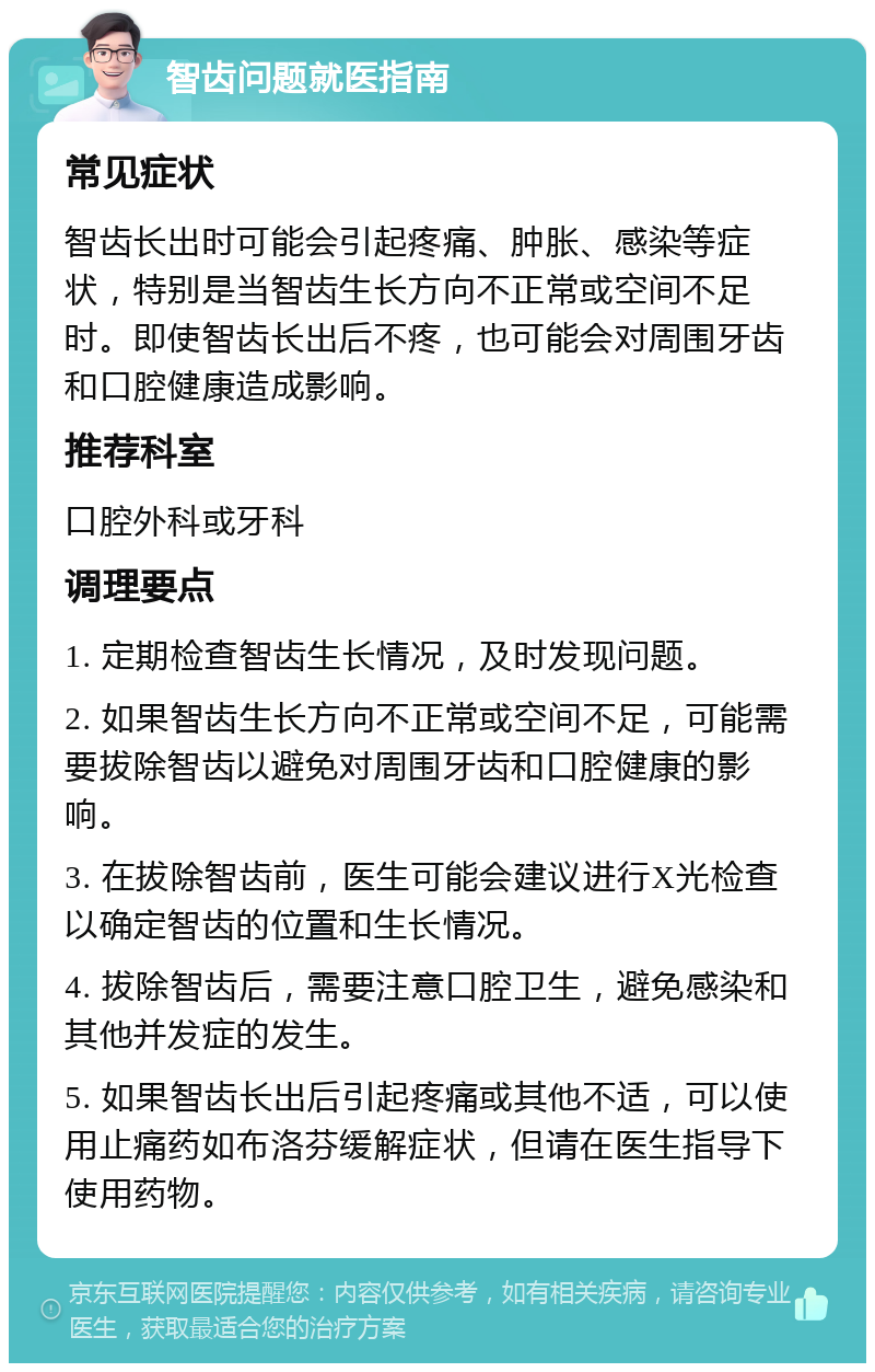 智齿问题就医指南 常见症状 智齿长出时可能会引起疼痛、肿胀、感染等症状，特别是当智齿生长方向不正常或空间不足时。即使智齿长出后不疼，也可能会对周围牙齿和口腔健康造成影响。 推荐科室 口腔外科或牙科 调理要点 1. 定期检查智齿生长情况，及时发现问题。 2. 如果智齿生长方向不正常或空间不足，可能需要拔除智齿以避免对周围牙齿和口腔健康的影响。 3. 在拔除智齿前，医生可能会建议进行X光检查以确定智齿的位置和生长情况。 4. 拔除智齿后，需要注意口腔卫生，避免感染和其他并发症的发生。 5. 如果智齿长出后引起疼痛或其他不适，可以使用止痛药如布洛芬缓解症状，但请在医生指导下使用药物。