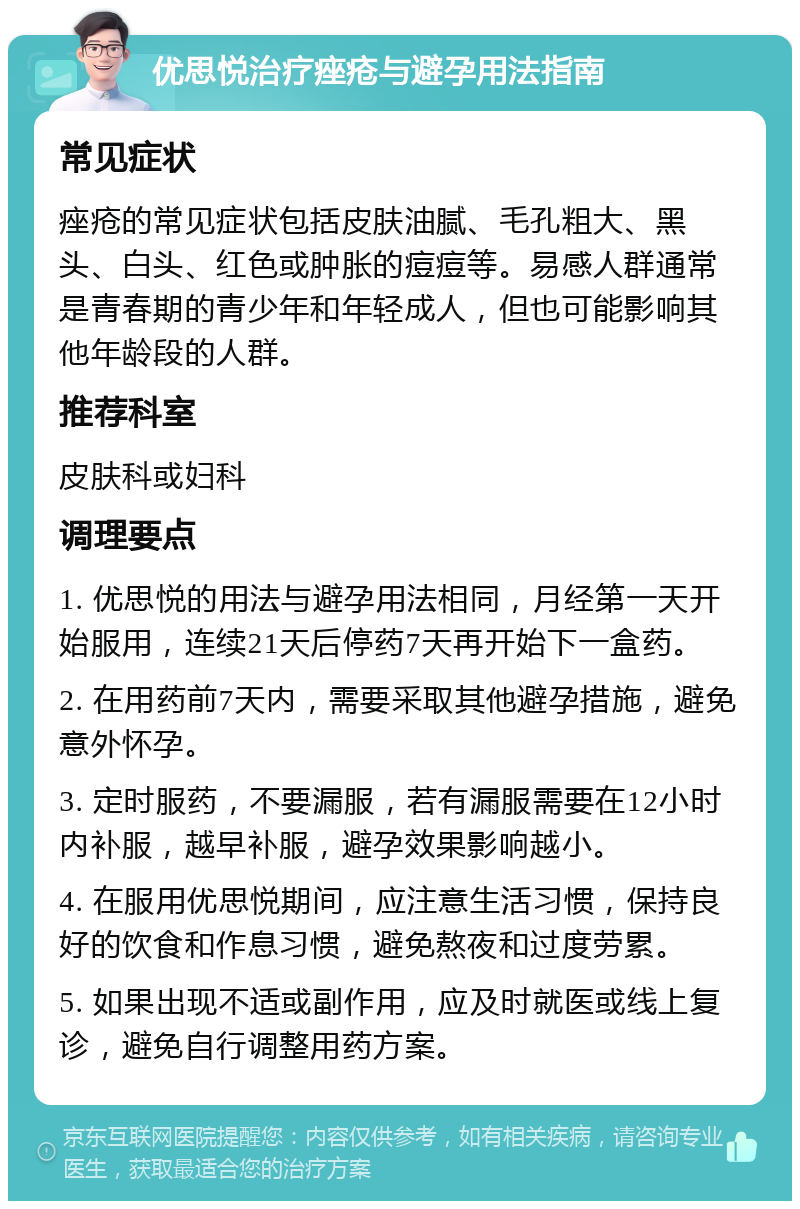 优思悦治疗痤疮与避孕用法指南 常见症状 痤疮的常见症状包括皮肤油腻、毛孔粗大、黑头、白头、红色或肿胀的痘痘等。易感人群通常是青春期的青少年和年轻成人，但也可能影响其他年龄段的人群。 推荐科室 皮肤科或妇科 调理要点 1. 优思悦的用法与避孕用法相同，月经第一天开始服用，连续21天后停药7天再开始下一盒药。 2. 在用药前7天内，需要采取其他避孕措施，避免意外怀孕。 3. 定时服药，不要漏服，若有漏服需要在12小时内补服，越早补服，避孕效果影响越小。 4. 在服用优思悦期间，应注意生活习惯，保持良好的饮食和作息习惯，避免熬夜和过度劳累。 5. 如果出现不适或副作用，应及时就医或线上复诊，避免自行调整用药方案。