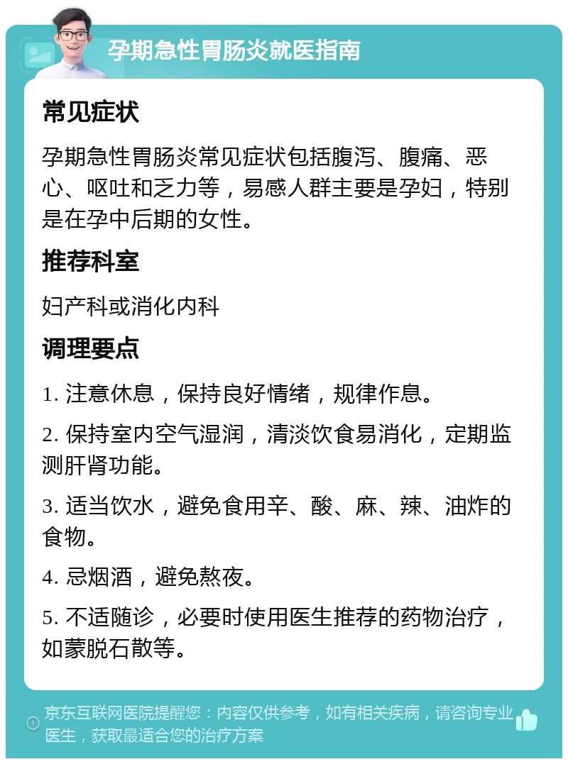 孕期急性胃肠炎就医指南 常见症状 孕期急性胃肠炎常见症状包括腹泻、腹痛、恶心、呕吐和乏力等，易感人群主要是孕妇，特别是在孕中后期的女性。 推荐科室 妇产科或消化内科 调理要点 1. 注意休息，保持良好情绪，规律作息。 2. 保持室内空气湿润，清淡饮食易消化，定期监测肝肾功能。 3. 适当饮水，避免食用辛、酸、麻、辣、油炸的食物。 4. 忌烟酒，避免熬夜。 5. 不适随诊，必要时使用医生推荐的药物治疗，如蒙脱石散等。