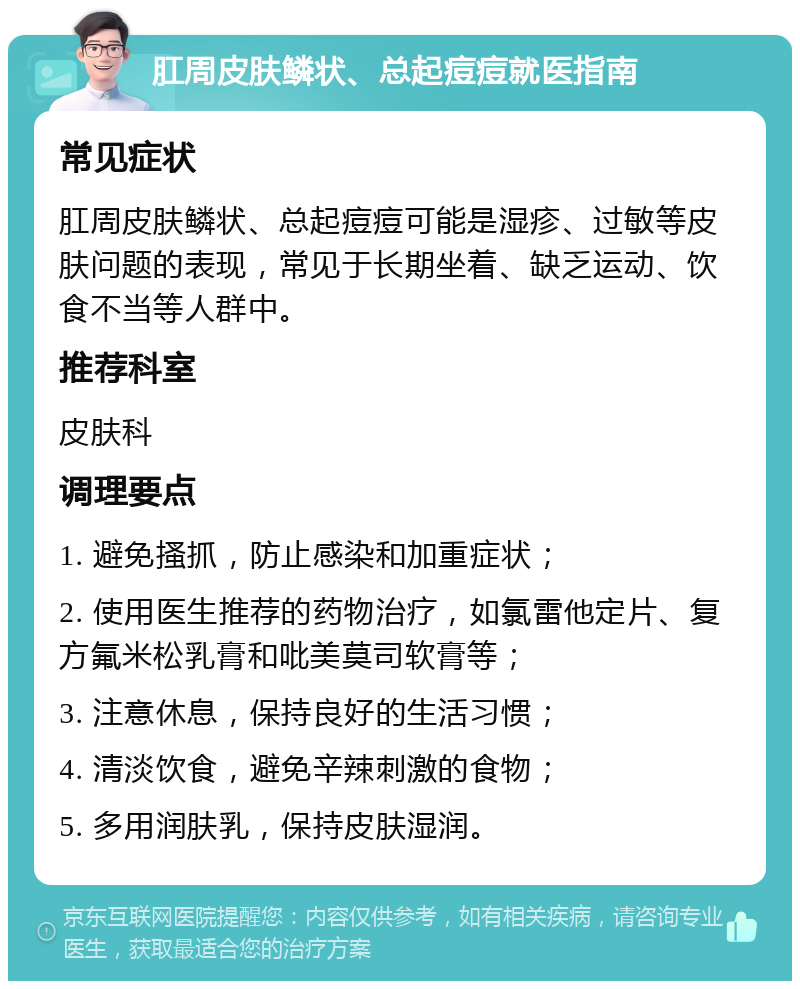 肛周皮肤鳞状、总起痘痘就医指南 常见症状 肛周皮肤鳞状、总起痘痘可能是湿疹、过敏等皮肤问题的表现，常见于长期坐着、缺乏运动、饮食不当等人群中。 推荐科室 皮肤科 调理要点 1. 避免搔抓，防止感染和加重症状； 2. 使用医生推荐的药物治疗，如氯雷他定片、复方氟米松乳膏和吡美莫司软膏等； 3. 注意休息，保持良好的生活习惯； 4. 清淡饮食，避免辛辣刺激的食物； 5. 多用润肤乳，保持皮肤湿润。