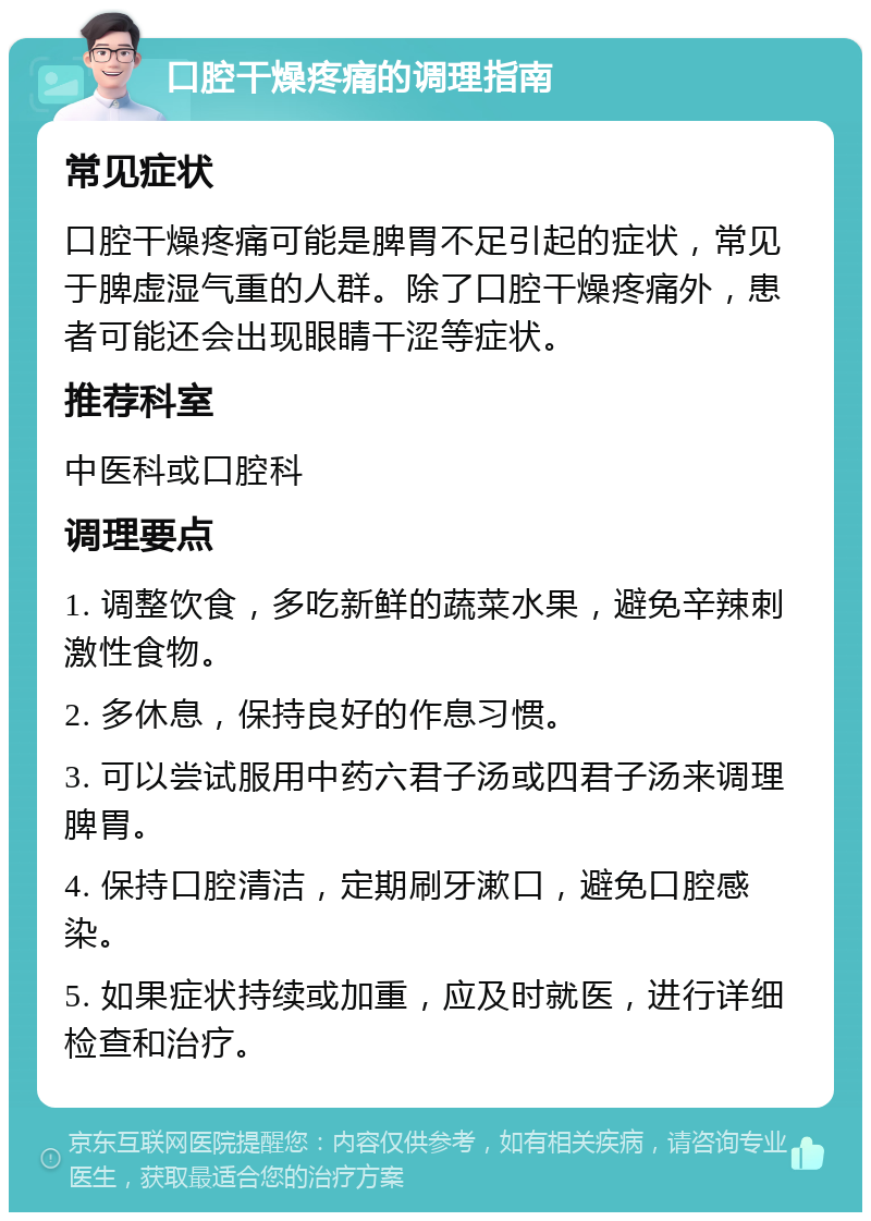 口腔干燥疼痛的调理指南 常见症状 口腔干燥疼痛可能是脾胃不足引起的症状，常见于脾虚湿气重的人群。除了口腔干燥疼痛外，患者可能还会出现眼睛干涩等症状。 推荐科室 中医科或口腔科 调理要点 1. 调整饮食，多吃新鲜的蔬菜水果，避免辛辣刺激性食物。 2. 多休息，保持良好的作息习惯。 3. 可以尝试服用中药六君子汤或四君子汤来调理脾胃。 4. 保持口腔清洁，定期刷牙漱口，避免口腔感染。 5. 如果症状持续或加重，应及时就医，进行详细检查和治疗。